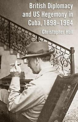 British Diplomacy and US Hegemony in Cuba, 1898-1964 - Christopher Hull - cover