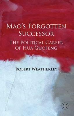 Mao's Forgotten Successor: The Political Career of Hua Guofeng - Robert Weatherley - cover