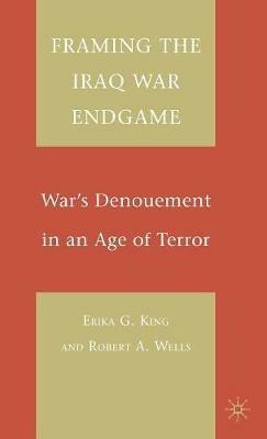Framing the Iraq War Endgame: War's Denouement in an Age of Terror - E. King,R. Wells - cover