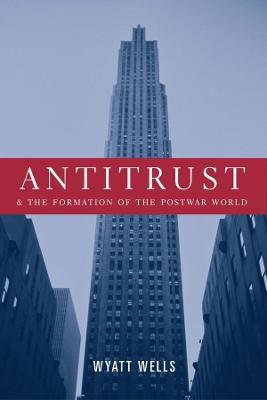 Antitrust and the Formation of the Postwar World - Wyatt Wells - cover