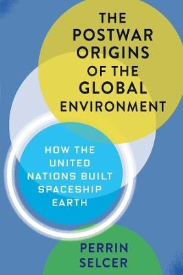 The Postwar Origins of the Global Environment: How the United Nations Built Spaceship Earth - Perrin Selcer - cover