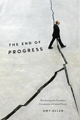 The End of Progress: Decolonizing the Normative Foundations of Critical Theory - Amy Allen - cover