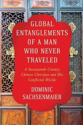 Global Entanglements of a Man Who Never Traveled: A Seventeenth-Century Chinese Christian and His Conflicted Worlds - Dominic Sachsenmaier - cover