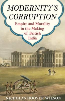 Modernity's Corruption: Empire and Morality in the Making of British India - Nicholas Hoover Wilson - cover