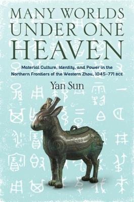 Many Worlds Under One Heaven: Material Culture, Identity, and Power in the Northern Frontiers of the Western Zhou, 1045-771 BCE - Yan Sun - cover