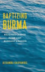 Baptizing Burma: Religious Change in the Last Buddhist Kingdom