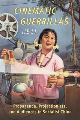 Cinematic Guerrillas: Propaganda, Projectionists, and Audiences in Socialist China - Jie Li - cover