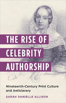The Rise of Celebrity Authorship: Nineteenth-Century Print Culture and Antislavery - Sarah Danielle Allison - cover