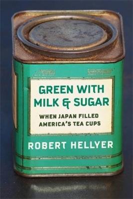 Green with Milk and Sugar: When Japan Filled America’s Tea Cups - Robert Hellyer - cover