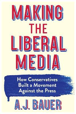 Making the Liberal Media: How Conservatives Built a Movement Against the Press - A. J. Bauer - cover