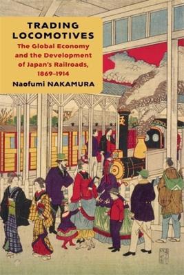 Trading Locomotives: The Global Economy and the Development of Japan’s Railroads, 1869–1914 - Naofumi Nakamura - cover