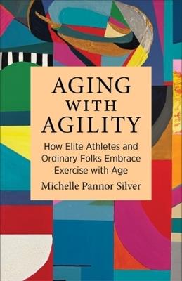 Aging with Agility: How Elite Athletes and Ordinary Folks Embrace Exercise with Age - Michelle Pannor Silver - cover