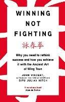 Winning Not Fighting: Why you need to rethink success and how you achieve it with the Ancient Art of Wing Tsun - John Vincent,Julian Hitch - cover