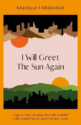 I Will Greet the Sun Again: 'Exquisite, heart-breaking, incredibly beautiful' Caleb Azumah Nelson - Khashayar J. Khabushani - cover