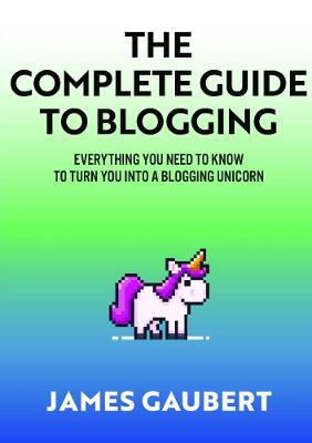 Complete Guide To Blogging (Everything you need to know to turn you into a blogging unicorn) - James Gaubert - cover
