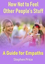 How Not to Feel Other People's Stuff:  A Guide for Empaths