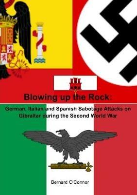Blowing up the Rock:  German, Italian and Spanish Sabotage attacks on Gibraltar during  the Second World War - Bernard O'Connor - cover
