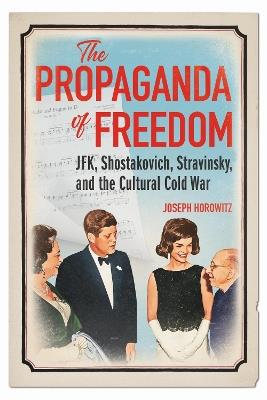 The Propaganda of Freedom: JFK, Shostakovich, Stravinsky, and the Cultural Cold War - Joseph Horowitz - cover