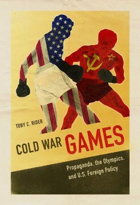 Cold War Games: Propaganda, the Olympics, and U.S. Foreign Policy - Toby C Rider - cover