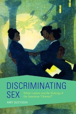 Discriminating Sex: White Leisure and the Making of the American "Oriental" - Amy Sueyoshi - cover