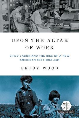Upon the Altar of Work: Child Labor and the Rise of a New American Sectionalism - Betsy Wood - cover