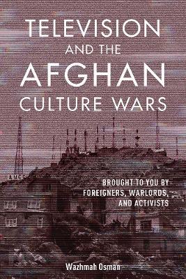 Television and the Afghan Culture Wars: Brought to You by Foreigners, Warlords, and Activists - Wazhmah Osman - cover