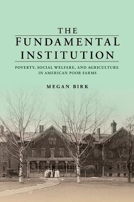 The Fundamental Institution: Poverty, Social Welfare, and Agriculture in American Poor Farms - Megan Birk - cover