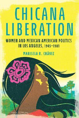 Chicana Liberation: Women and Mexican American Politics in Los Angeles, 1945-1981 - Marisela R. Chávez - cover