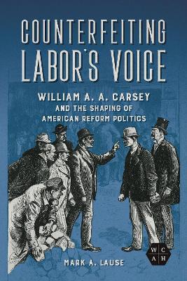Counterfeiting Labor's Voice: William A. A. Carsey and the Shaping of American Reform Politics - Mark A. Lause - cover