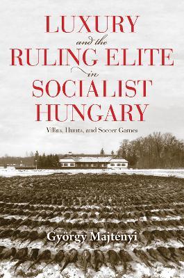 Luxury and the Ruling Elite in Socialist Hungary: Villas, Hunts, and Soccer Games - György Majtényi - cover