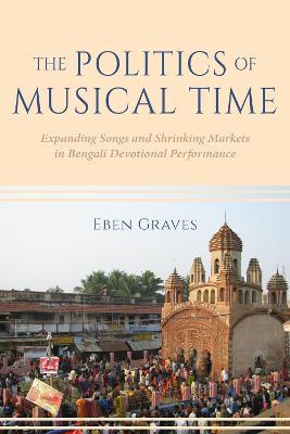 The Politics of Musical Time: Expanding Songs and Shrinking Markets in Bengali Devotional Performance - Eben Graves - cover