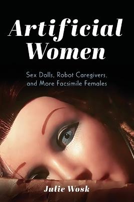 Artificial Women: Sex Dolls, Robot Caregivers, and More Facsimile Females - Julie Wosk - cover