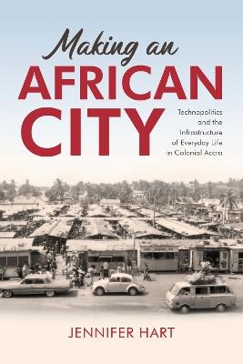 Making an African City: Technopolitics and the Infrastructure of Everyday Life in Colonial Accra - Jennifer Hart - cover