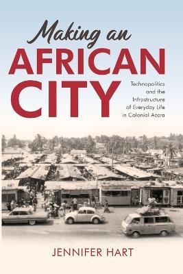 Making an African City: Technopolitics and the Infrastructure of Everyday Life in Colonial Accra - Jennifer Hart - cover