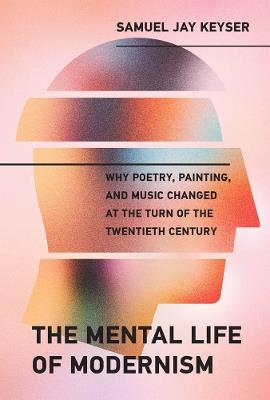 The Mental Life of Modernism: Why Poetry, Painting, and Music Changed at the Turn of the Twentieth Century - Samuel Jay Keyser - cover