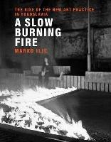 A Slow Burning Fire: The Rise of the New Art Practice in Yugoslavia - Marko Ilic - cover