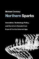 Northern Sparks: Innovation, Technology Policy, and the Arts in Canada from Expo '67 to the Internet Age - Michael Century - cover