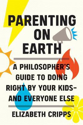 Parenting on Earth: A Philosopher's Guide to Doing Right by Your Kids and Everyone Else - Elizabeth Cripps - cover