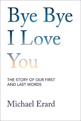 Bye Bye I Love You: The Story of Our First and Last Words - Michael Erard - cover