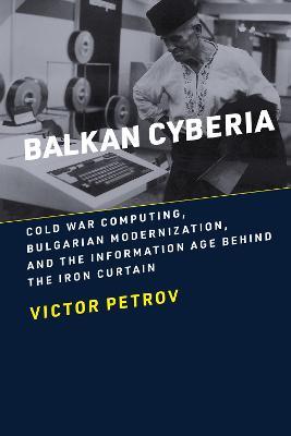 Balkan Cyberia: Cold War Computing, Bulgarian Modernization, and the Information Age behind the Iron Curtain - Victor Petrov - cover