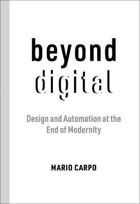 Beyond Digital: Design and Automation at the End of Modernity - Mario Carpo - cover