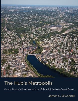 The Hub's Metropolis: Greater Boston's Development from Railroad Suburbs to Smart Growth - James C. O'Connell - cover