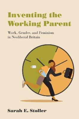 Inventing the Working Parent: Work, Gender, and Feminism in Neoliberal Britain - Sarah E. Stoller - cover