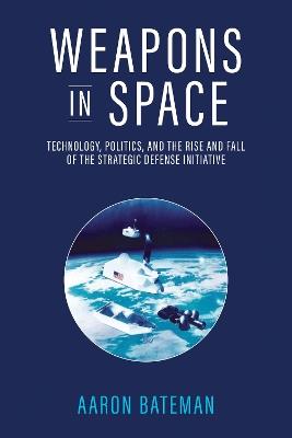 Weapons in Space: Technology, Politics, and the Rise and Fall of the Strategic Defense Initiative - Aaron Bateman - cover