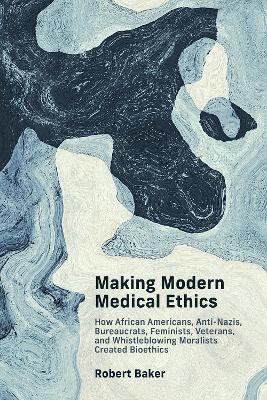 Making Modern Medical Ethics: How African Americans, Anti-Nazis, Bureaucrats, Feminists, Veterans, and Whistleblowing Moralists Created Bioethics - Robert Baker - cover