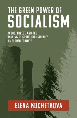 The Green Power of Socialism: Wood, Forest, and the Making of Soviet Industrially Embedded Ecology - Elena Kochetkova - cover