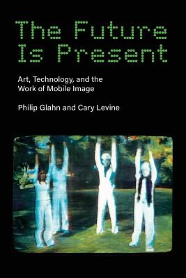 The Future Is Present: Art, Technology, and the Work of Mobile Image - Philip Glahn,Cary Levine - cover