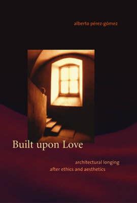 Built upon Love: Architectural Longing after Ethics and Aesthetics - Alberto Pérez-Gómez - cover