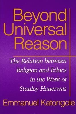 Beyond Universal Reason: The Relation between Religion and Ethics in the Work of Stanley Hauerwas - Emmanuel M. Katongole - cover