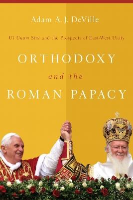 Orthodoxy and the Roman Papacy: Ut Unum Sint and the Prospects of East-West Unity - Adam A. J. DeVille - cover